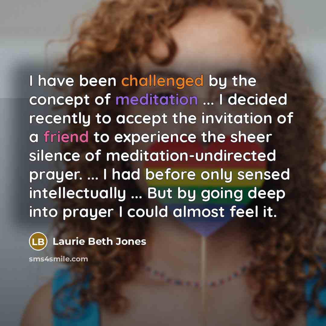“I have been challenged by the concept of meditation ... I decided recently to accept the invitation of a friend to experience the sheer silence of meditation-undirected prayer. ... I had before only sensed intellectually ... But by going deep into prayer I could almost feel it.” quote by Laurie Beth Jones