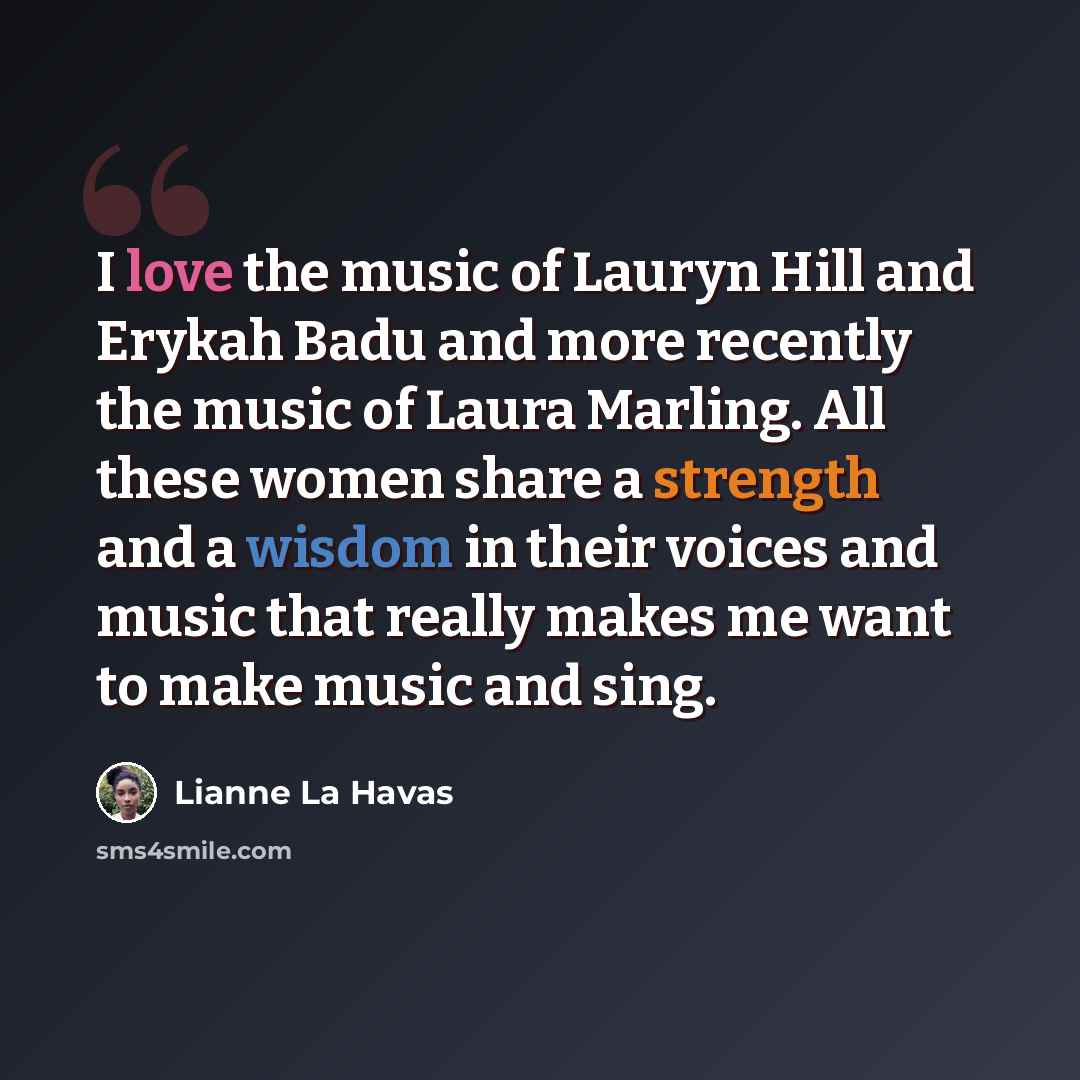 “I love the music of Lauryn Hill and Erykah Badu and more recently the music of Laura Marling. All these women share a strength and a wisdom in their voices and music that really makes me want to make music and sing.” quote by Lianne La Havas
