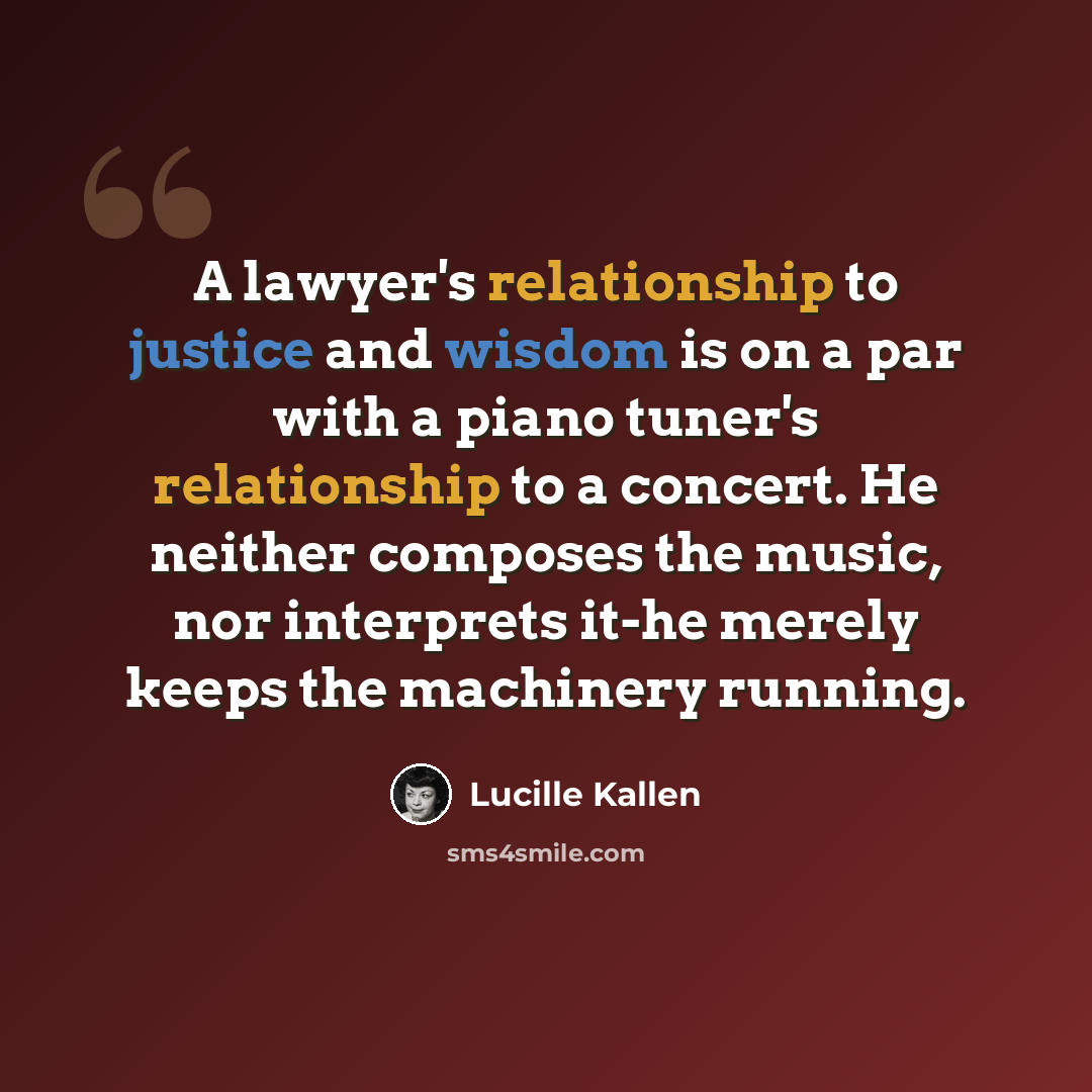 “A lawyer's relationship to justice and wisdom is on a par with a piano tuner's relationship to a concert. He neither composes the music, nor interprets it-he merely keeps the machinery running.” quote by Lucille Kallen