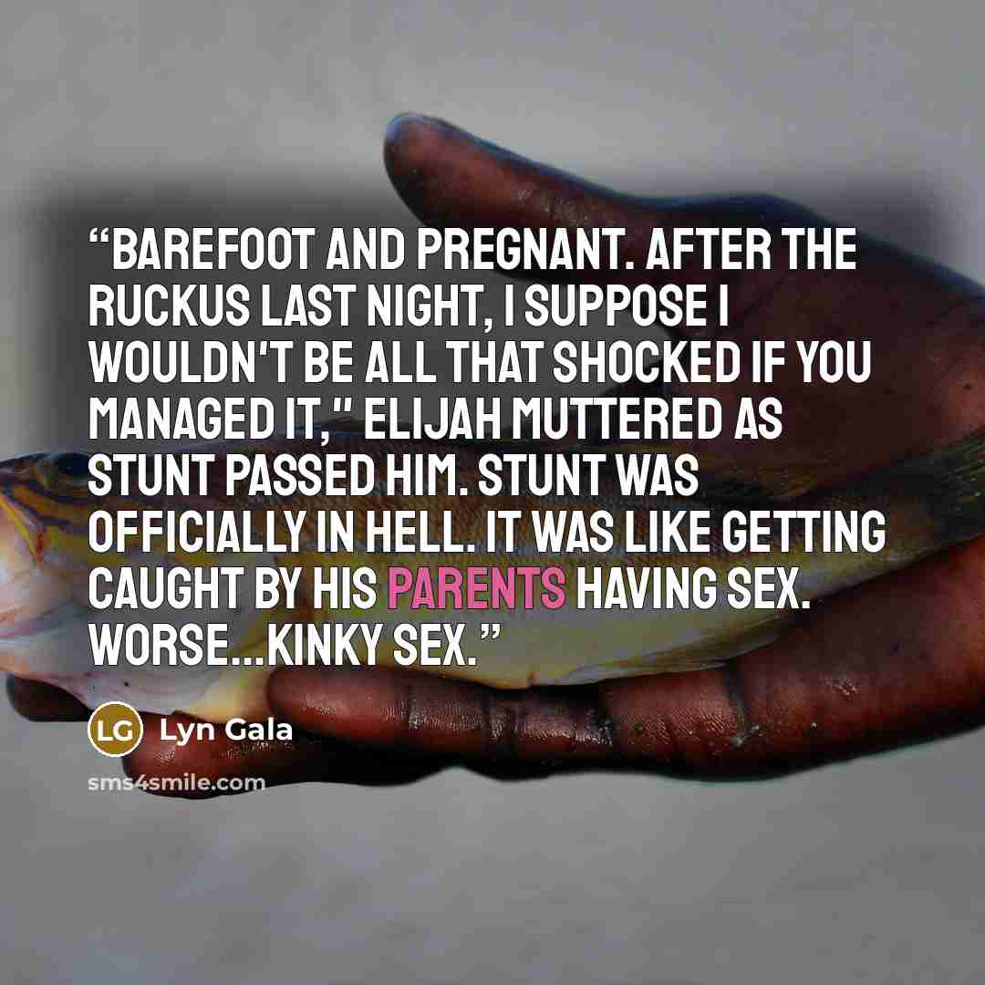“Barefoot and pregnant. After the ruckus last night, I suppose I wouldn't be all that shocked if you managed it," Elijah muttered as Stunt passed him. Stunt was officially in hell. It was like getting caught by his parents having sex. Worse...kinky sex.” quote by Lyn Gala