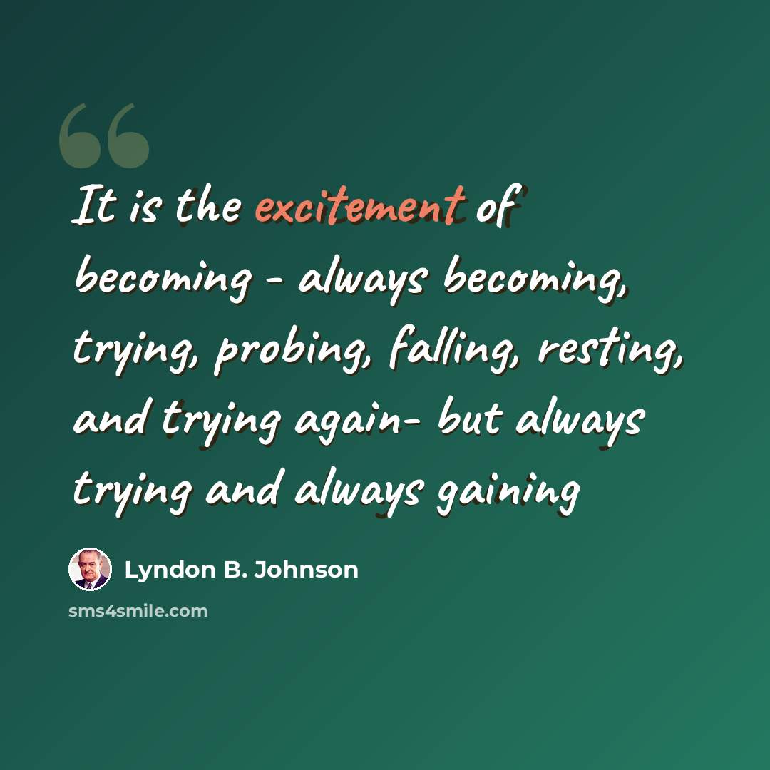 “It is the excitement of becoming - always becoming, trying, probing, falling, resting, and trying again- but always trying and always gaining” quote by Lyndon B. Johnson