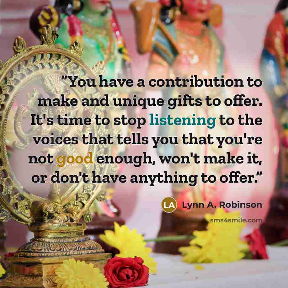 “You have a contribution to make and unique gifts to offer. It's time to stop listening to the voices that tells you that you're not good enough, won't make it, or don't have anything to offer.” quote by Lynn A. Robinson