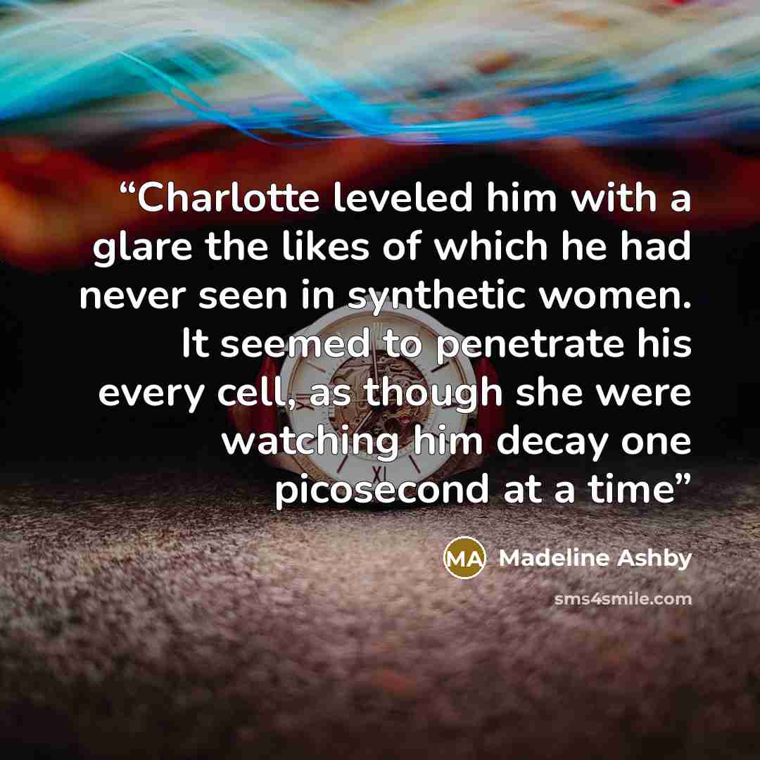 “Charlotte leveled him with a glare the likes of which he had never seen in synthetic women. It seemed to penetrate his every cell, as though she were watching him decay one picosecond at a time” quote by Madeline Ashby