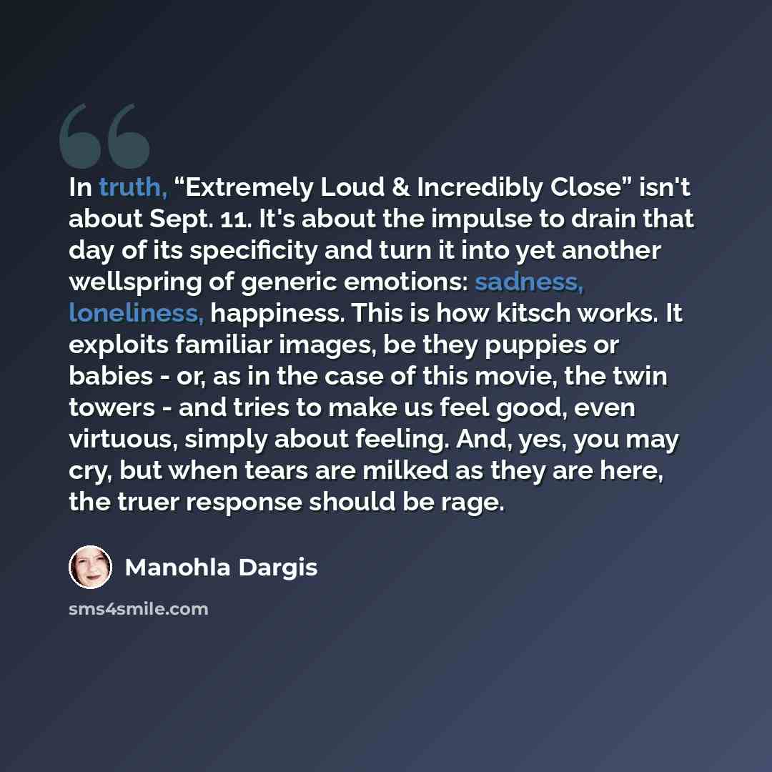“In truth, “Extremely Loud & Incredibly Close” isn't about Sept. 11. It's about the impulse to drain that day of its specificity and turn it into yet another wellspring of generic emotions: sadness, loneliness, happiness. This is how kitsch works. It exploits familiar images, be they puppies or…” quote by Manohla Dargis