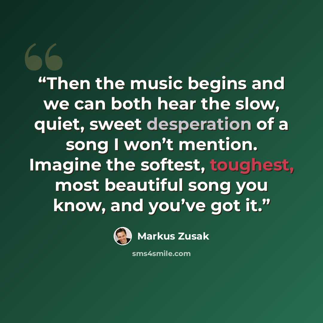 “Then the music begins and we can both hear the slow, quiet, sweet desperation of a song I won’t mention. Imagine the softest, toughest, most beautiful song you know, and you’ve got it.” quote by Markus Zusak