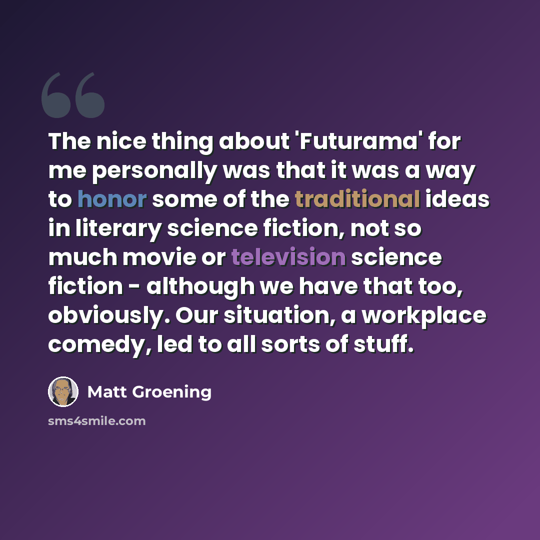 “The nice thing about 'Futurama' for me personally was that it was a way to honor some of the traditional ideas in literary science fiction, not so much movie or television science fiction - although we have that too, obviously. Our situation, a workplace comedy, led to all sorts of stuff.” quote by Matt Groening