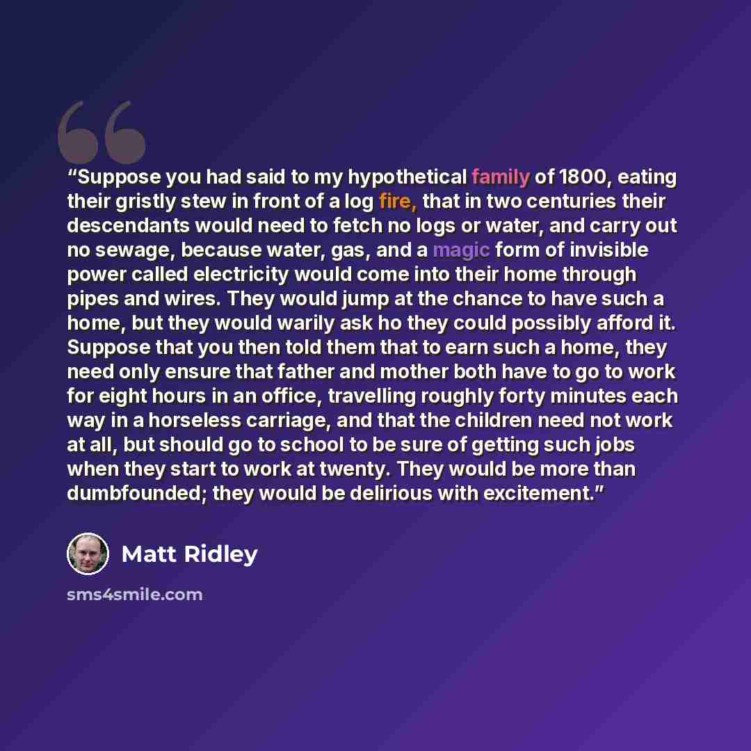“Suppose you had said to my hypothetical family of 1800, eating their gristly stew in front of a log fire, that in two centuries their descendants would need to fetch no logs or water, and carry out no sewage, because water, gas, and a magic form of invisible power called electricity would come…” quote by Matt Ridley