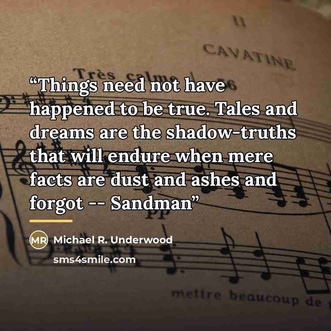 “Things need not have happened to be true. Tales and dreams are the shadow-truths that will endure when mere facts are dust and ashes and forgot -- Sandman” quote by Michael R. Underwood