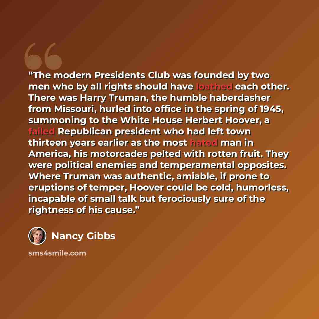 “The modern Presidents Club was founded by two men who by all rights should have loathed each other. There was Harry Truman, the humble haberdasher from Missouri, hurled into office in the spring of 1945, summoning to the White House Herbert Hoover, a failed Republican president who had left town…” quote by Nancy Gibbs