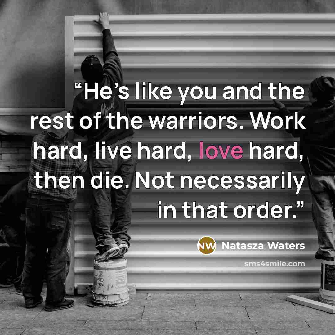 “He’s like you and the rest of the warriors. Work hard, live hard, love hard, then die. Not necessarily in that order.” quote by Natasza Waters
