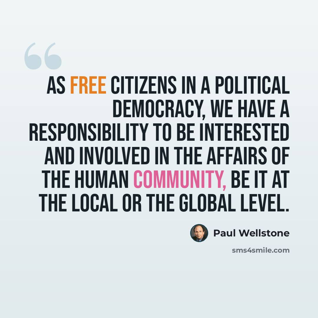 “As free citizens in a political democracy, we have a responsibility to be interested and involved in the affairs of the human community, be it at the local or the global level.” quote by Paul Wellstone