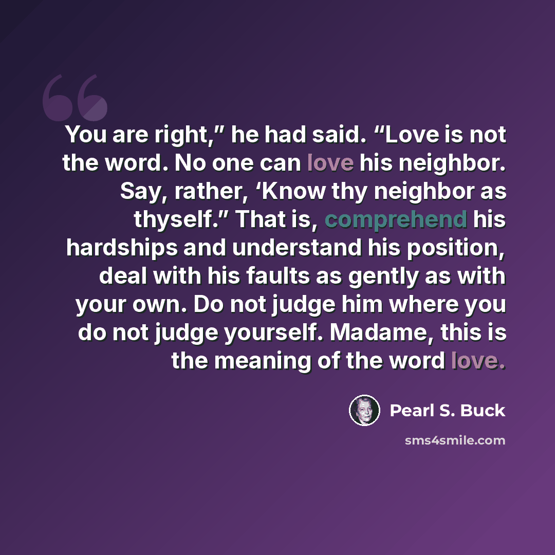 “You are right,” he had said. “Love is not the word. No one can love his neighbor. Say, rather, ‘Know thy neighbor as thyself.” That is, comprehend his hardships and understand his position, deal with his faults as gently as with your own. Do not judge him where you do not judge yourself. Madame…” quote by Pearl S. Buck