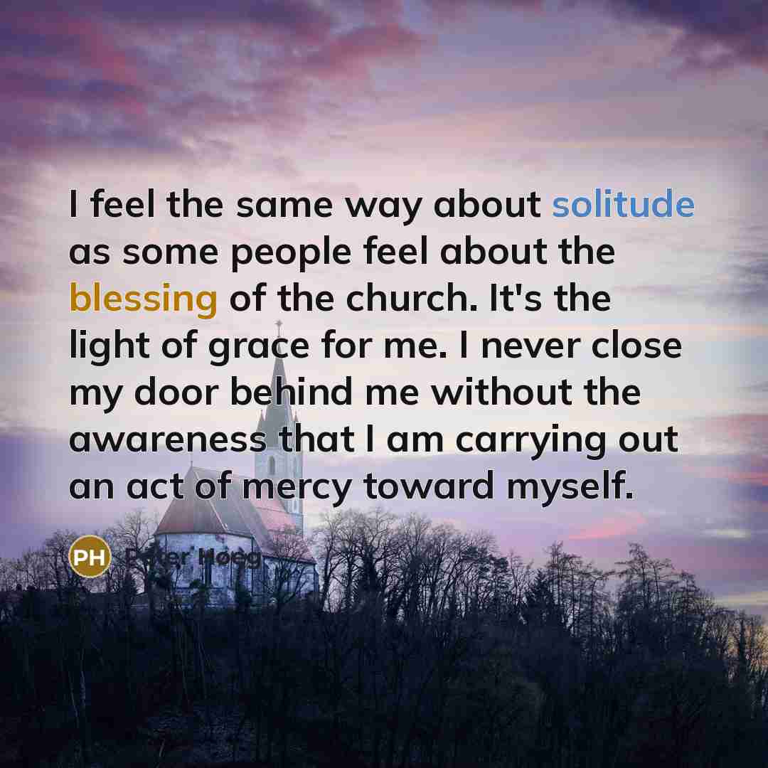 “I feel the same way about solitude as some people feel about the blessing of the church. It's the light of grace for me. I never close my door behind me without the awareness that I am carrying out an act of mercy toward myself.” quote by Peter Høeg