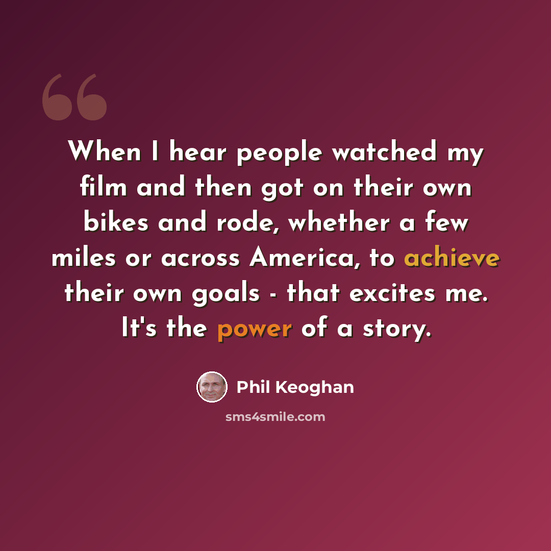 “When I hear people watched my film and then got on their own bikes and rode, whether a few miles or across America, to achieve their own goals - that excites me. It's the power of a story.” quote by Phil Keoghan