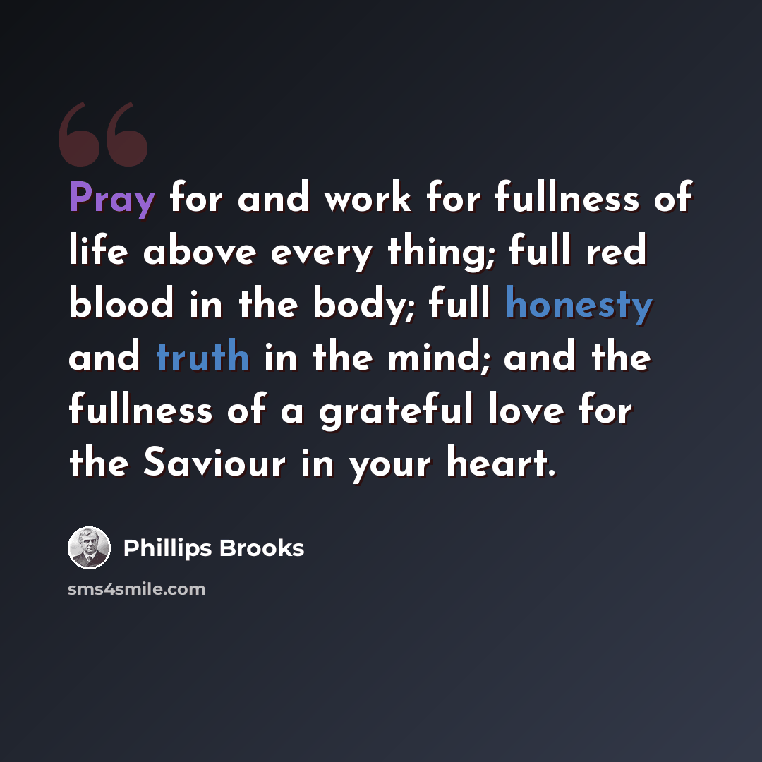 “Pray for and work for fullness of life above every thing; full red blood in the body; full honesty and truth in the mind; and the fullness of a grateful love for the Saviour in your heart.” quote by Phillips Brooks