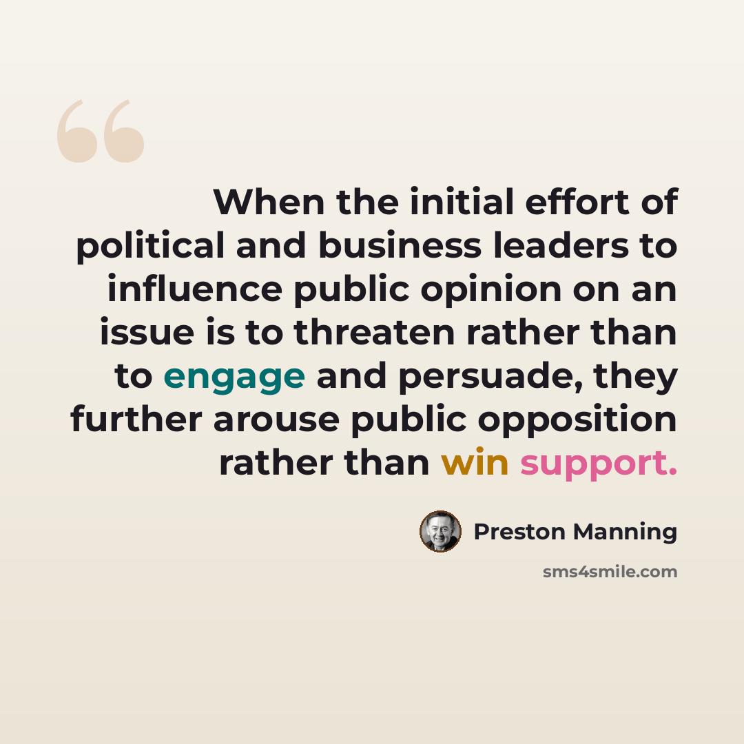 “When the initial effort of political and business leaders to influence public opinion on an issue is to threaten rather than to engage and persuade, they further arouse public opposition rather than win support.” quote by Preston Manning