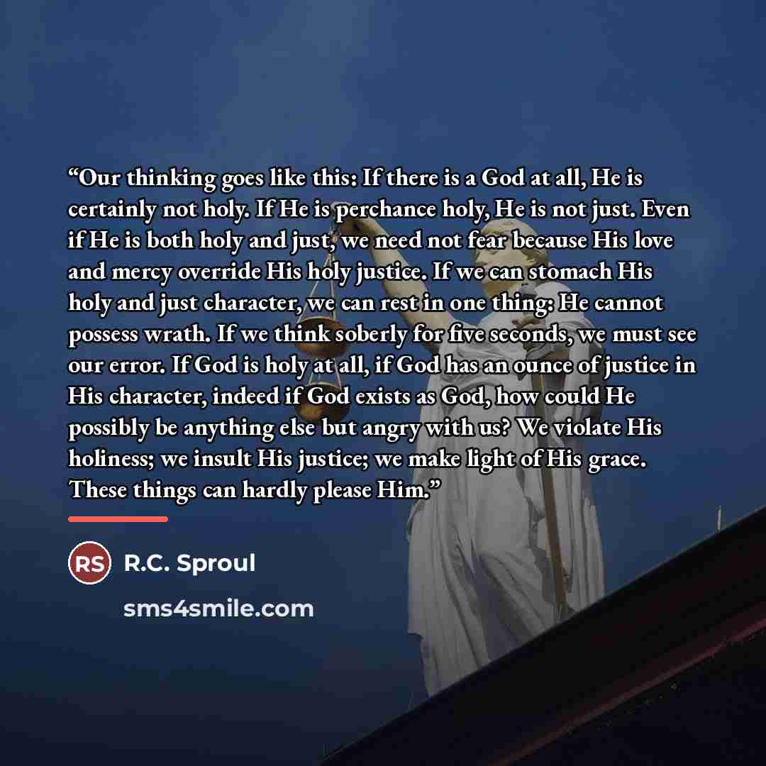 “Our thinking goes like this: If there is a God at all, He is certainly not holy. If He is perchance holy, He is not just. Even if He is both holy and just, we need not fear because His love and mercy override His holy justice. If we can stomach His holy and just character, we can rest in one…” quote by R.C. Sproul