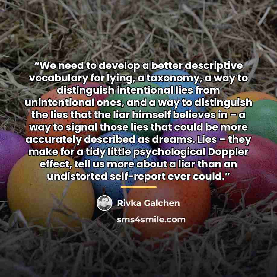 “We need to develop a better descriptive vocabulary for lying, a taxonomy, a way to distinguish intentional lies from unintentional ones, and a way to distinguish the lies that the liar himself believes in – a way to signal those lies that could be more accurately described as dreams. Lies – they…” quote by Rivka Galchen
