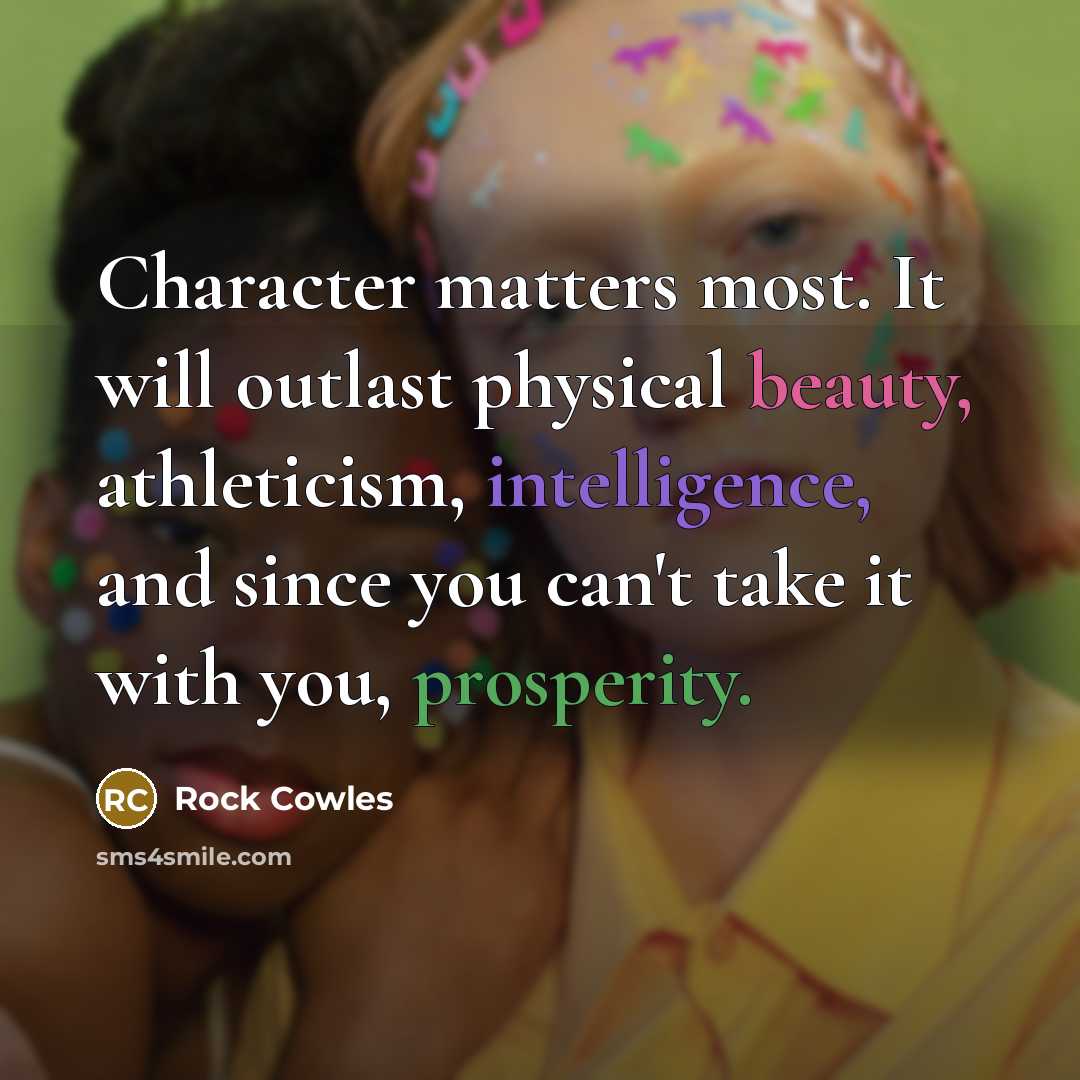“Character matters most. It will outlast physical beauty, athleticism, intelligence, and since you can't take it with you, prosperity.” quote by Rock Cowles