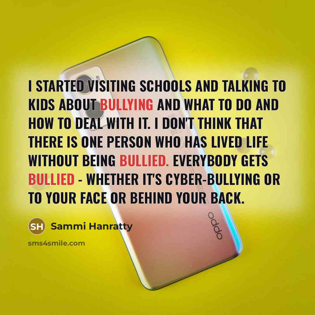 “I started visiting schools and talking to kids about bullying and what to do and how to deal with it. I don't think that there is one person who has lived life without being bullied. Everybody gets bullied - whether it's cyber-bullying or to your face or behind your back.” quote by Sammi Hanratty
