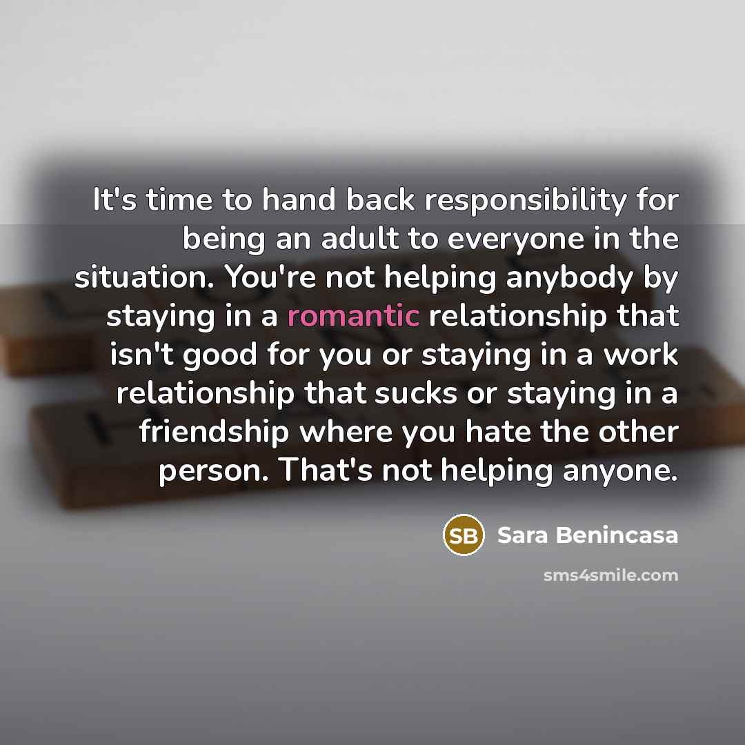“It's time to hand back responsibility for being an adult to everyone in the situation. You're not helping anybody by staying in a romantic relationship that isn't good for you or staying in a work relationship that sucks or staying in a friendship where you hate the other person. That's not…” quote by Sara Benincasa