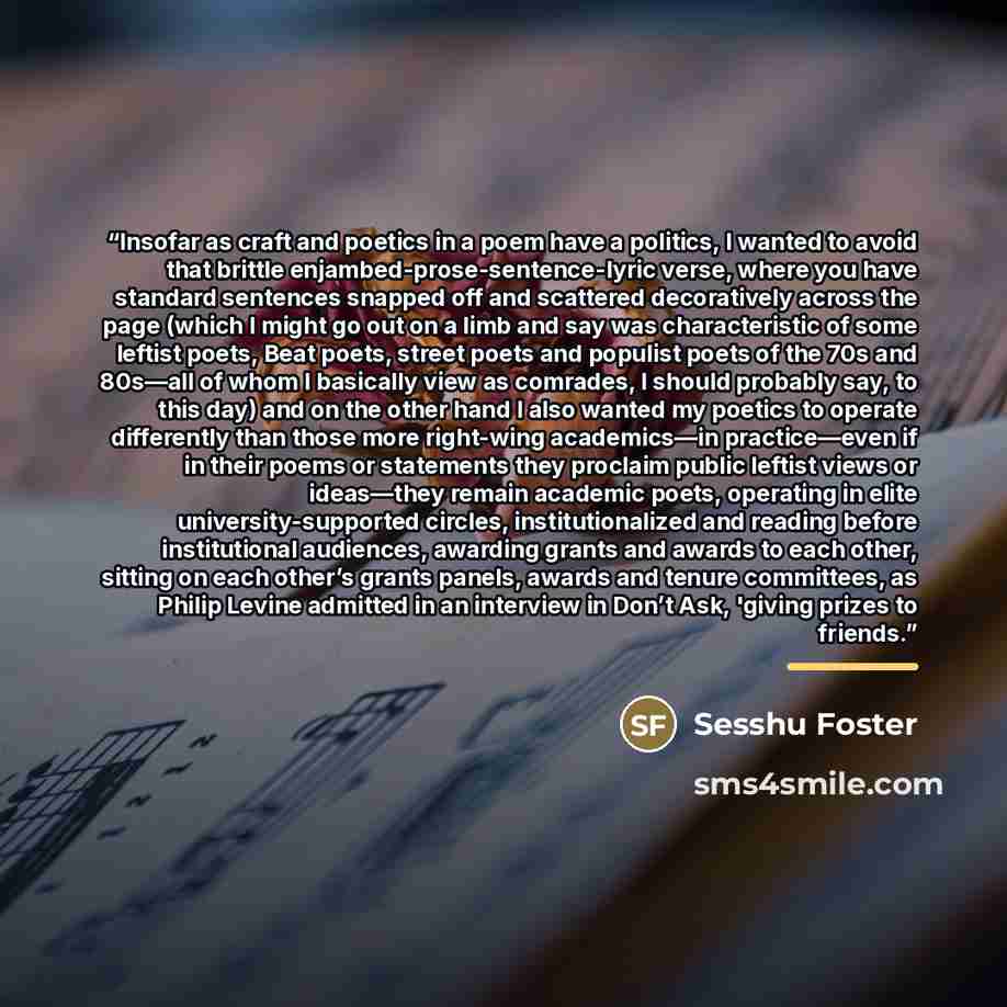 “Insofar as craft and poetics in a poem have a politics, I wanted to avoid that brittle enjambed-prose-sentence-lyric verse, where you have standard sentences snapped off and scattered decoratively across the page (which I might go out on a limb and say was characteristic of some leftist poets…” quote by Anonymous