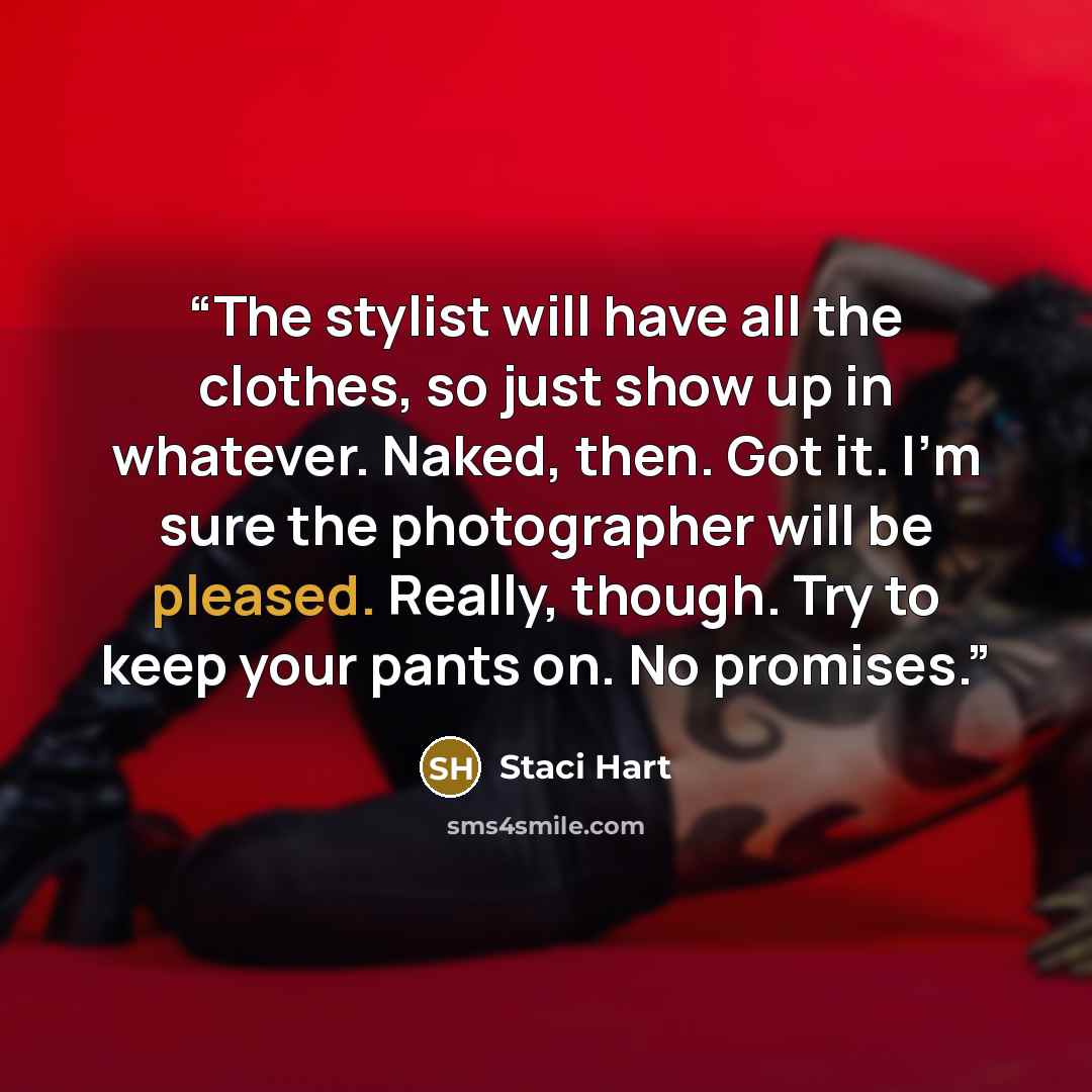 “The stylist will have all the clothes, so just show up in whatever. Naked, then. Got it. I’m sure the photographer will be pleased. Really, though. Try to keep your pants on. No promises.” quote by Staci Hart