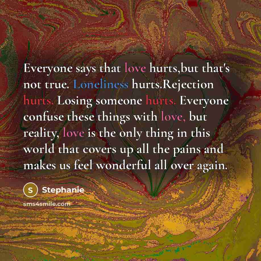 “Everyone says that love hurts,but that's not true. Loneliness hurts.Rejection hurts. Losing someone hurts. Everyone confuse these things with love, but reality, love is the only thing in this world that covers up all the pains and makes us feel wonderful all over again.” quote by Stephanie
