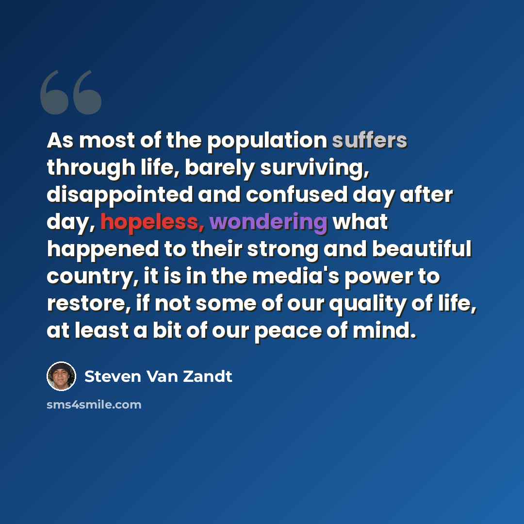 “As most of the population suffers through life, barely surviving, disappointed and confused day after day, hopeless, wondering what happened to their strong and beautiful country, it is in the media's power to restore, if not some of our quality of life, at least a bit of our peace of mind.” quote by Steven Van Zandt