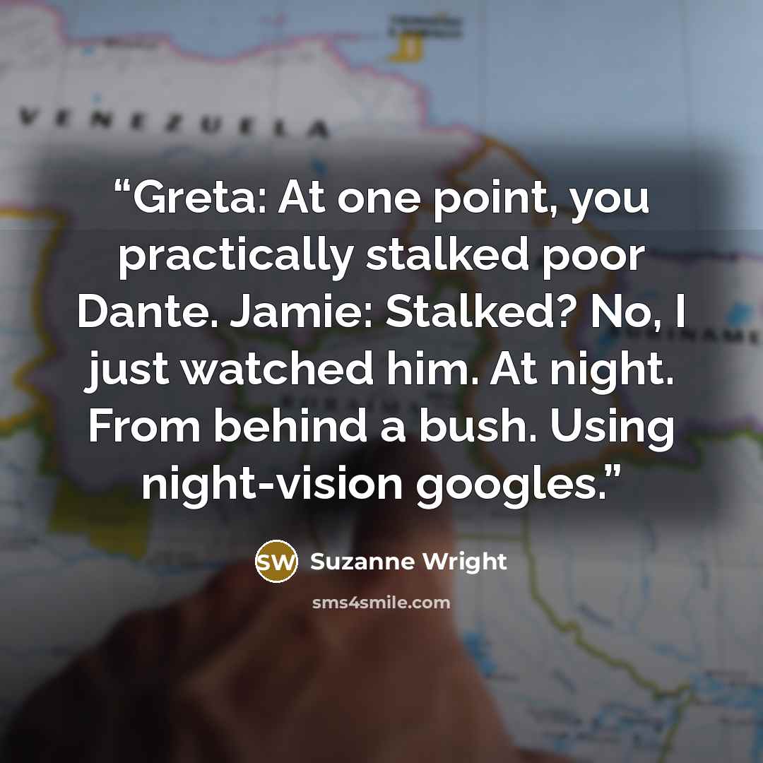 “Greta: At one point, you practically stalked poor Dante. Jamie: Stalked? No, I just watched him. At night. From behind a bush. Using night-vision googles.” quote by Suzanne Wright
