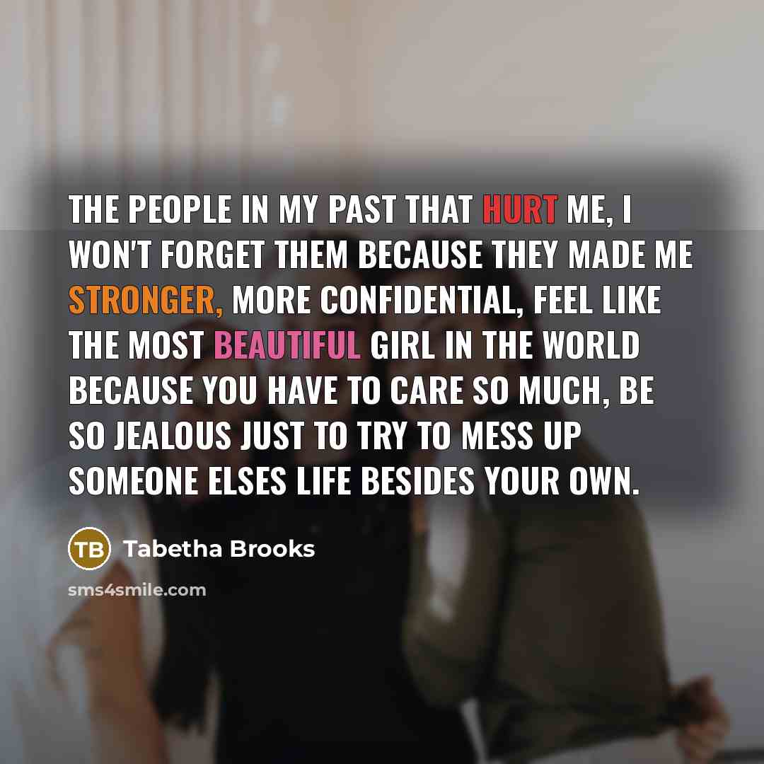 “The people in my past that hurt me, I won't forget them because they made me stronger, more confidential, feel like the most beautiful girl in the world because you have to care so much, be so jealous just to try to mess up someone elses life besides your own.” quote by Tabetha Brooks