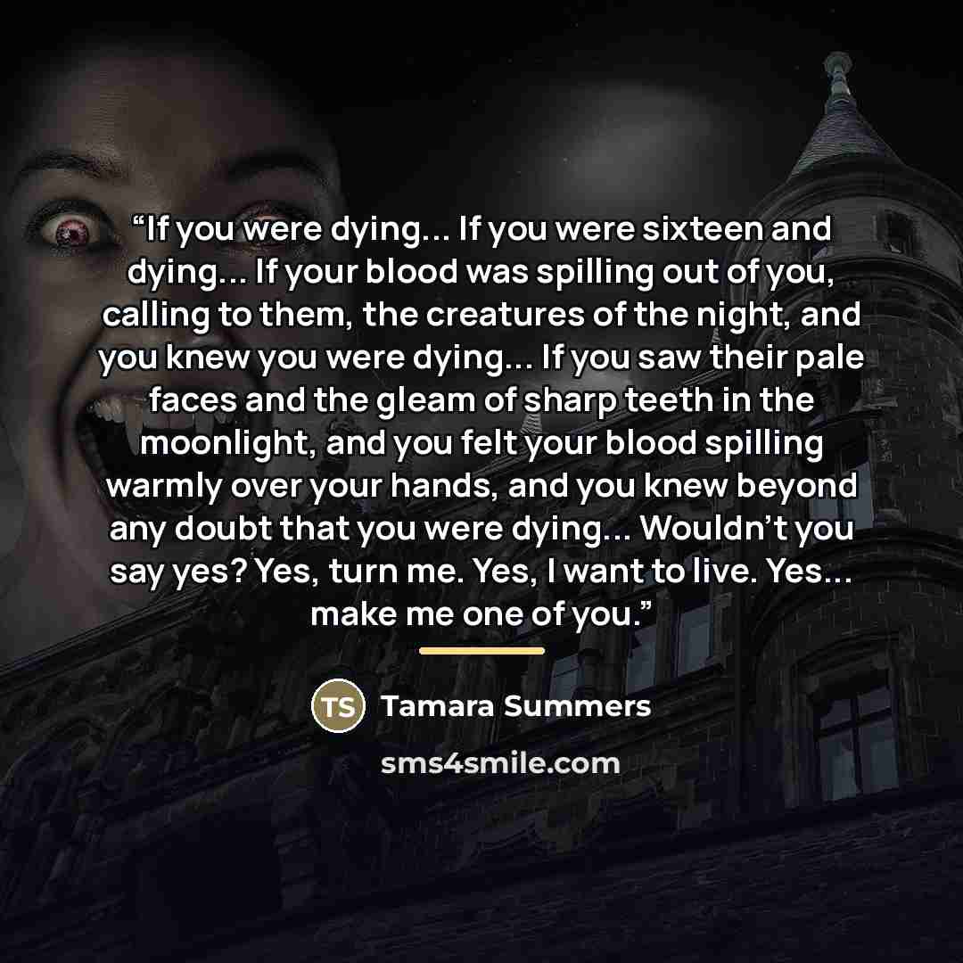 “If you were dying... If you were sixteen and dying... If your blood was spilling out of you, calling to them, the creatures of the night, and you knew you were dying... If you saw their pale faces and the gleam of sharp teeth in the moonlight, and you felt your blood spilling warmly over your…” quote by Tamara Summers