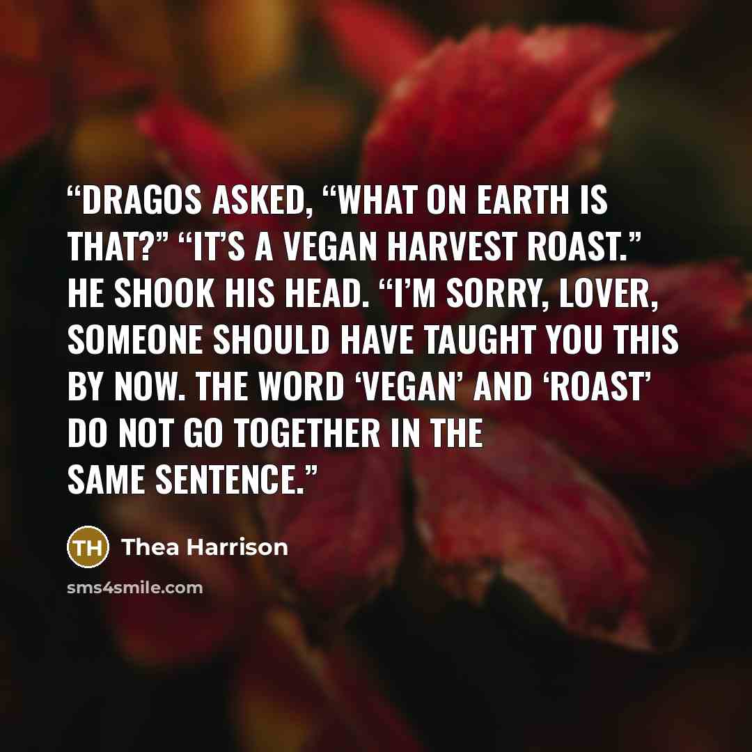 “Dragos asked, “What on earth is that?” “It’s a vegan harvest roast.” He shook his head. “I’m sorry, lover, someone should have taught you this by now. The word ‘vegan’ and ‘roast’ do not go together in the same sentence.” quote by Thea Harrison