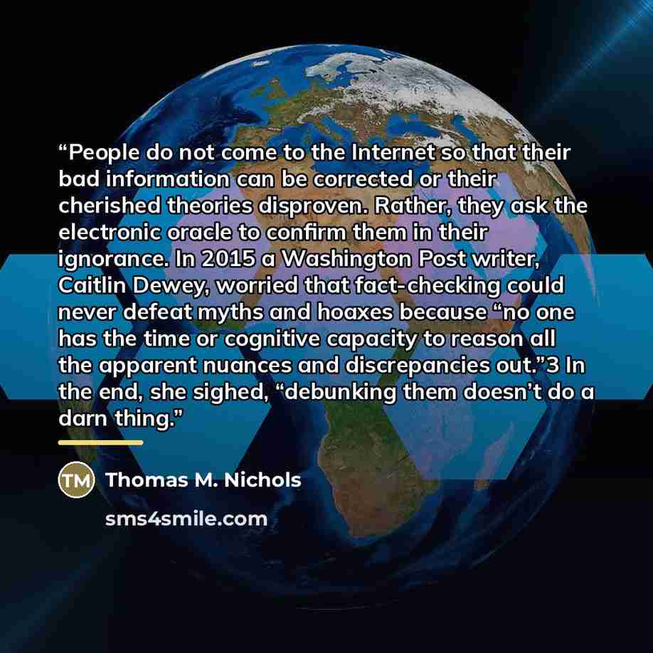 “People do not come to the Internet so that their bad information can be corrected or their cherished theories disproven. Rather, they ask the electronic oracle to confirm them in their ignorance. In 2015 a Washington Post writer, Caitlin Dewey, worried that fact-checking could never defeat myths…” quote by Thomas M. Nichols