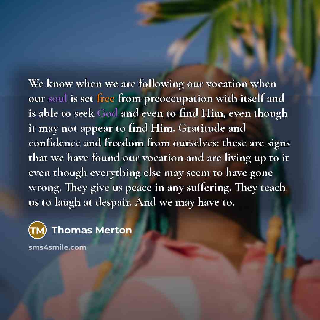 “We know when we are following our vocation when our soul is set free from preoccupation with itself and is able to seek God and even to find Him, even though it may not appear to find Him. Gratitude and confidence and freedom from ourselves: these are signs that we have found our vocation and are…” quote by Thomas Merton