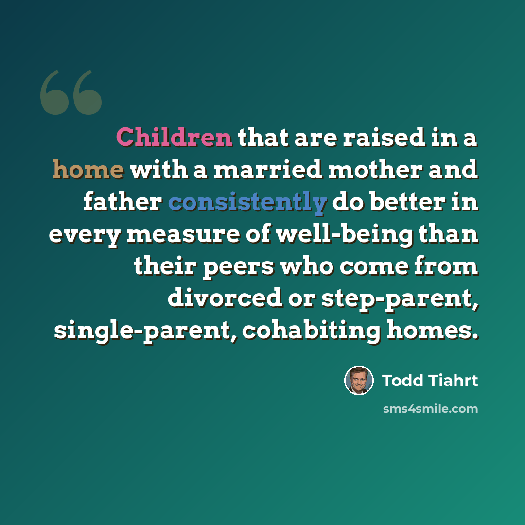 “Children that are raised in a home with a married mother and father consistently do better in every measure of well-being than their peers who come from divorced or step-parent, single-parent, cohabiting homes.” quote by Todd Tiahrt