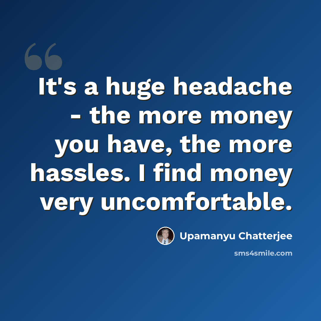 “It's a huge headache - the more money you have, the more hassles. I find money very uncomfortable.” quote by Upamanyu Chatterjee