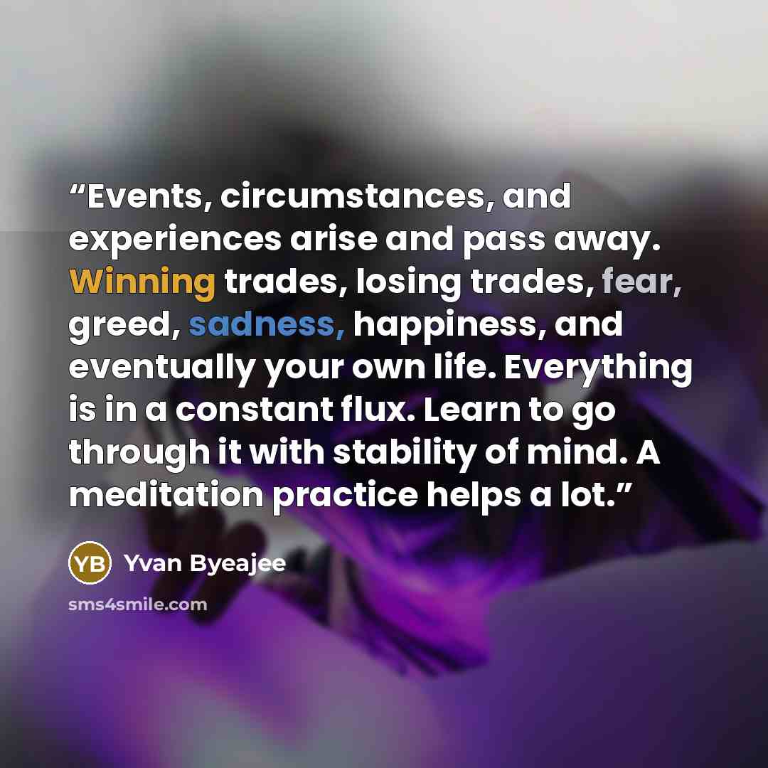 “Events, circumstances, and experiences arise and pass away. Winning trades, losing trades, fear, greed, sadness, happiness, and eventually your own life. Everything is in a constant flux. Learn to go through it with stability of mind. A meditation practice helps a lot.” quote by Yvan Byeajee