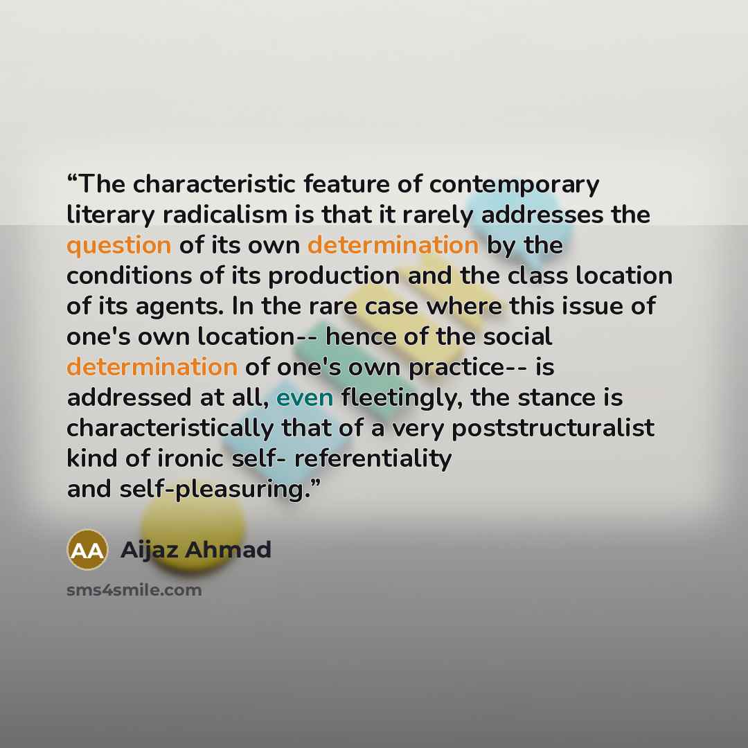 “The characteristic feature of contemporary literary radicalism is that it rarely addresses the question of its own determination by the conditions of its production and the class location of its agents. In the rare case where this issue of one's own location-- hence of the social determination of…” quote by Aijaz Ahmad
