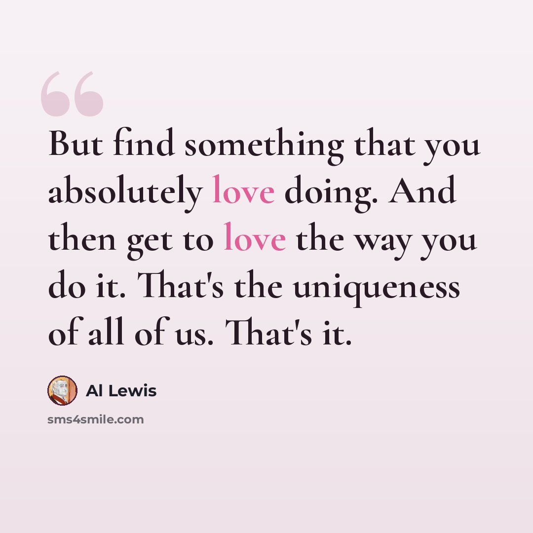 “But find something that you absolutely love doing. And then get to love the way you do it. That's the uniqueness of all of us. That's it.” quote by Al Lewis