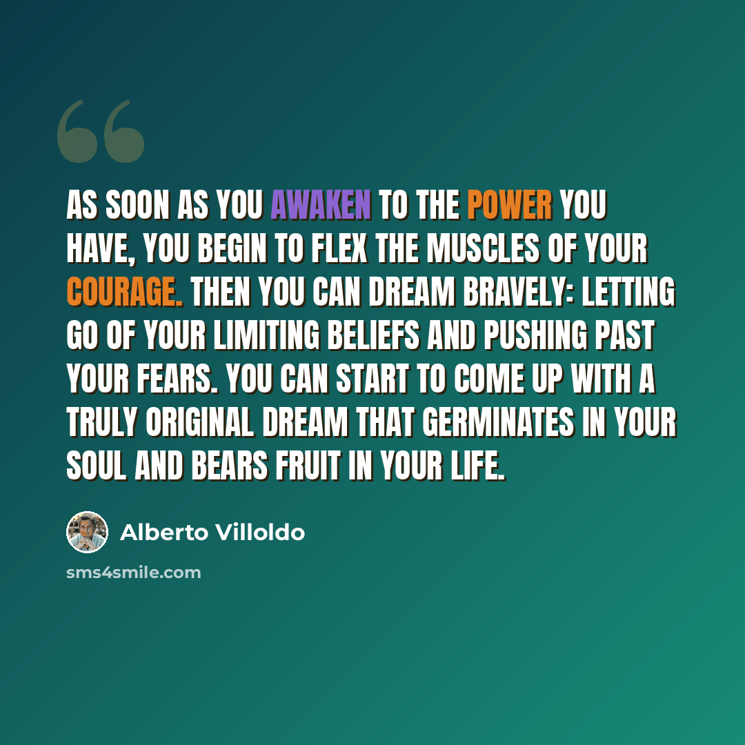 “As soon as you awaken to the power you have, you begin to flex the muscles of your courage. Then you can dream bravely: letting go of your limiting beliefs and pushing past your fears. You can start to come up with a truly original dream that germinates in your soul and bears fruit in your life.” quote by Alberto Villoldo