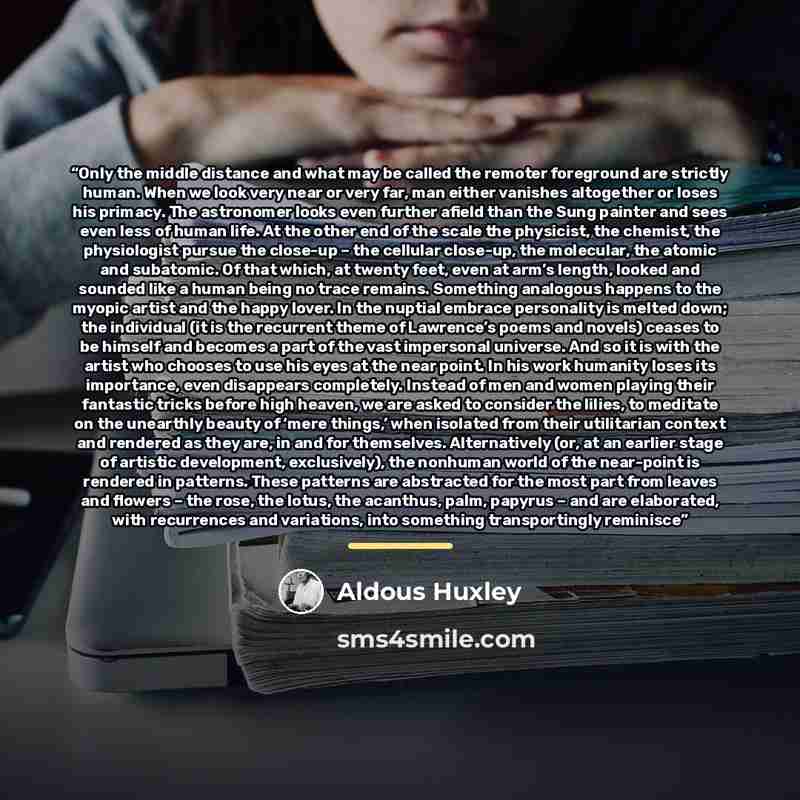 “Only the middle distance and what may be called the remoter foreground are strictly human. When we look very near or very far, man either vanishes altogether or loses his primacy. The astronomer looks even further afield than the Sung painter and sees even less of human life. At the other end of…” quote by Aldous Huxley