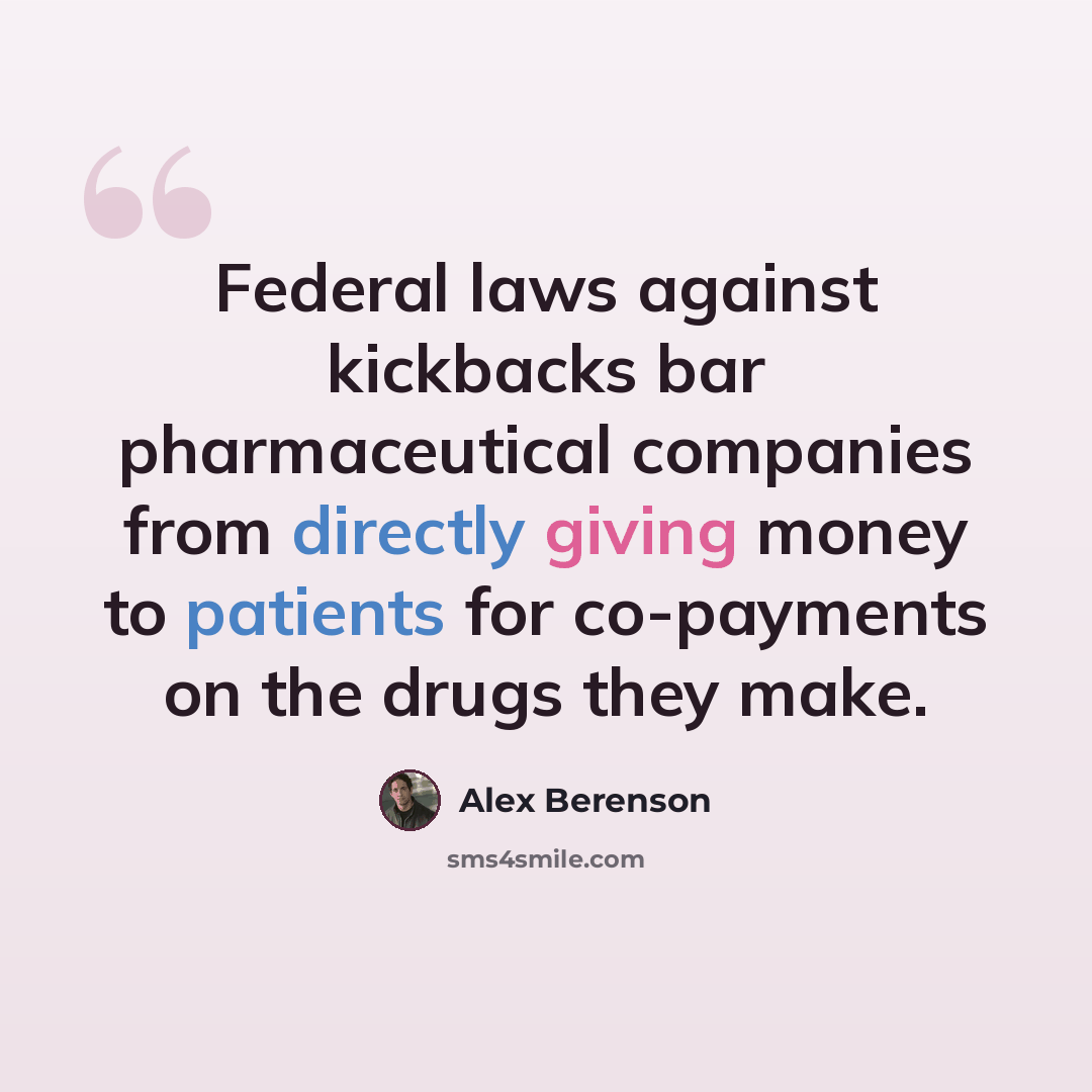 “Federal laws against kickbacks bar pharmaceutical companies from directly giving money to patients for co-payments on the drugs they make.” quote by Alex Berenson