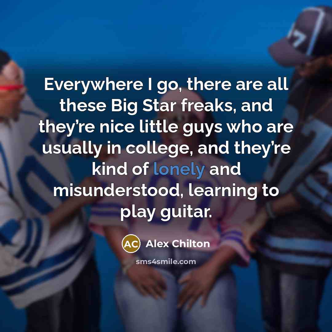 “Everywhere I go, there are all these Big Star freaks, and they’re nice little guys who are usually in college, and they’re kind of lonely and misunderstood, learning to play guitar.” quote by Alex Chilton
