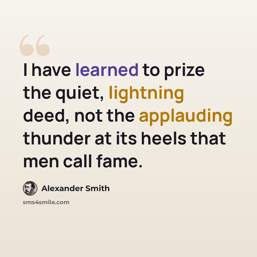 “I have learned to prize the quiet, lightning deed, not the applauding thunder at its heels that men call fame.” quote by Alexander Smith