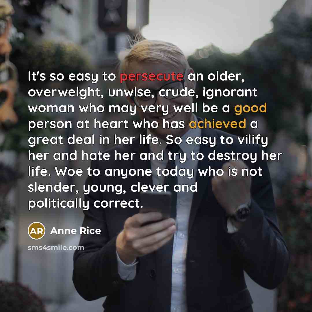 “It's so easy to persecute an older, overweight, unwise, crude, ignorant woman who may very well be a good person at heart who has achieved a great deal in her life. So easy to vilify her and hate her and try to destroy her life. Woe to anyone today who is not slender, young, clever and politically…” quote by Anne Rice