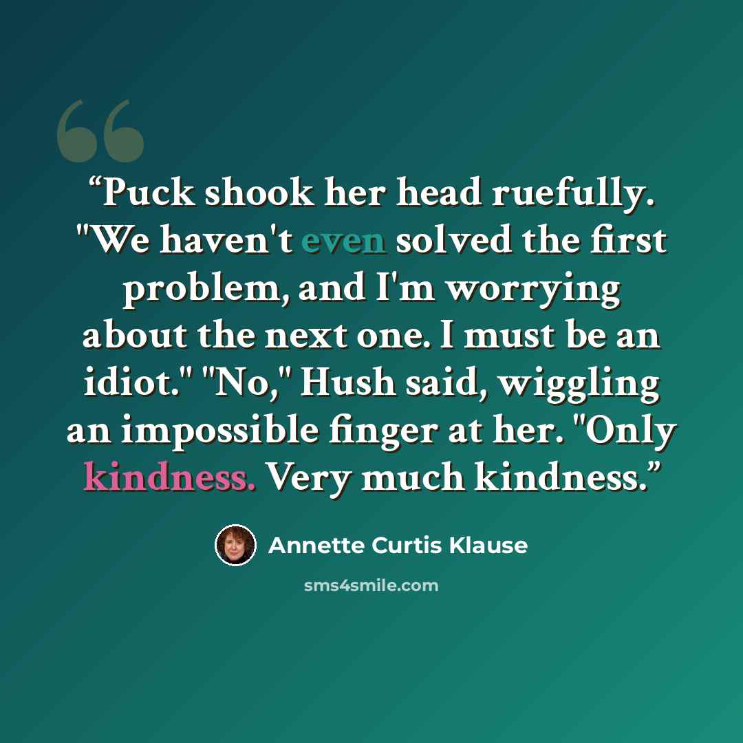 “Puck shook her head ruefully. "We haven't even solved the first problem, and I'm worrying about the next one. I must be an idiot." "No," Hush said, wiggling an impossible finger at her. "Only kindness. Very much kindness.” quote by Annette Curtis Klause