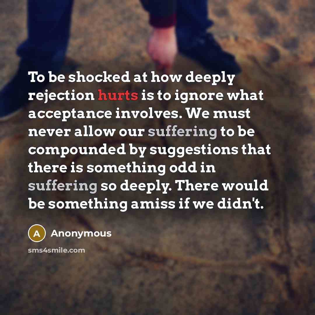 “To be shocked at how deeply rejection hurts is to ignore what acceptance involves. We must never allow our suffering to be compounded by suggestions that there is something odd in suffering so deeply. There would be something amiss if we didn't.” quote by Anonymous