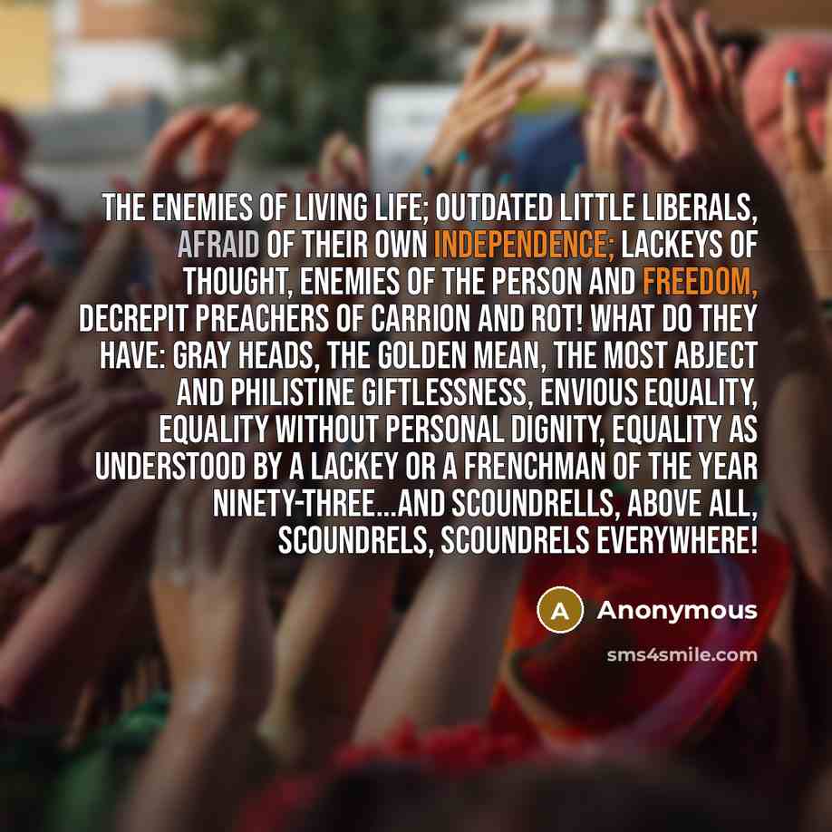 “The enemies of living life; outdated little liberals, afraid of their own independence; lackeys of thought, enemies of the person and freedom, decrepit preachers of carrion and rot! What do they have: gray heads, the golden mean, the most abject and philistine giftlessness, envious equality…” quote by Anonymous