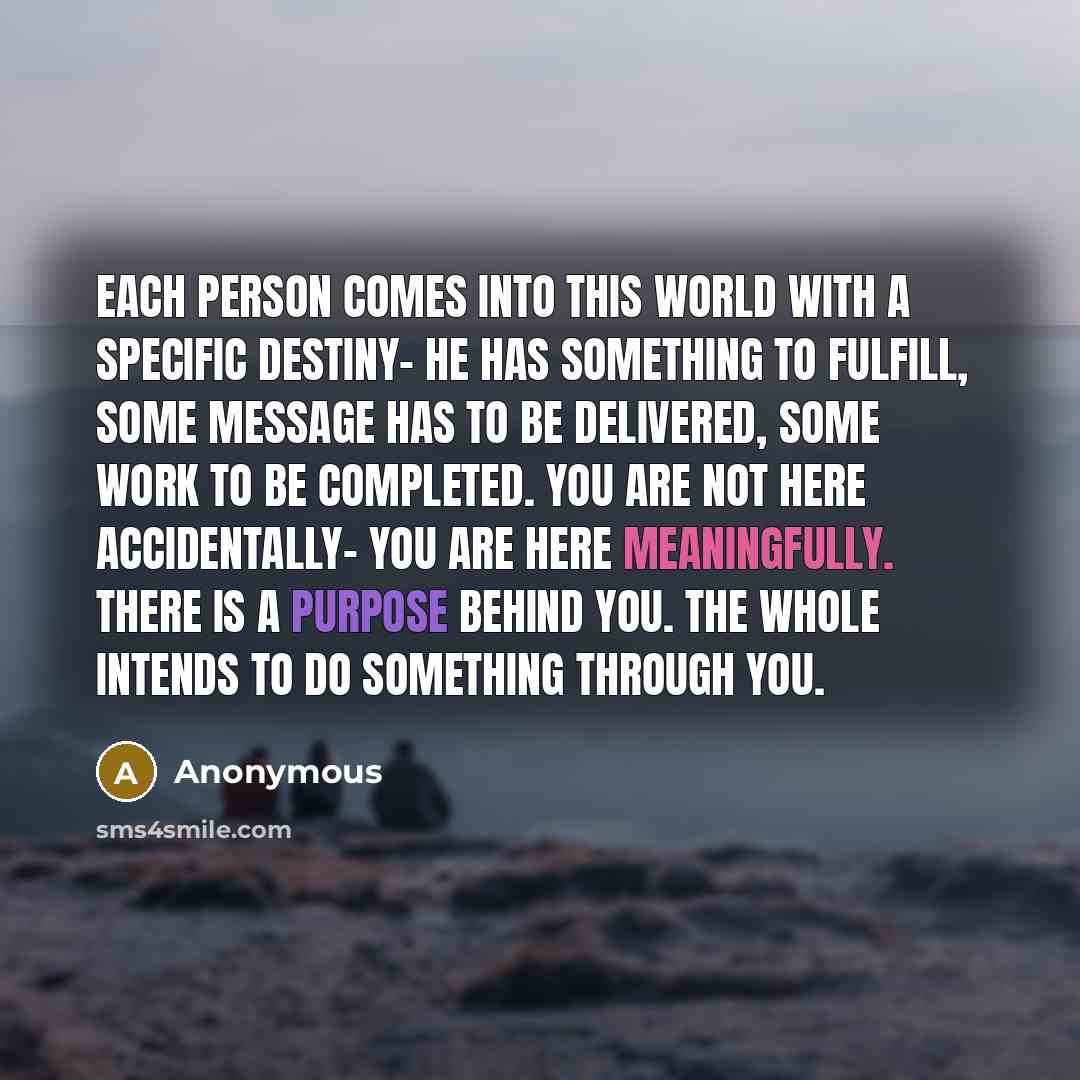 “Each person comes into this world with a specific destiny- he has something to fulfill, some message has to be delivered, some work to be completed. You are not here accidentally- you are here meaningfully. There is a purpose behind you. The whole intends to do something through you.” quote by Anonymous